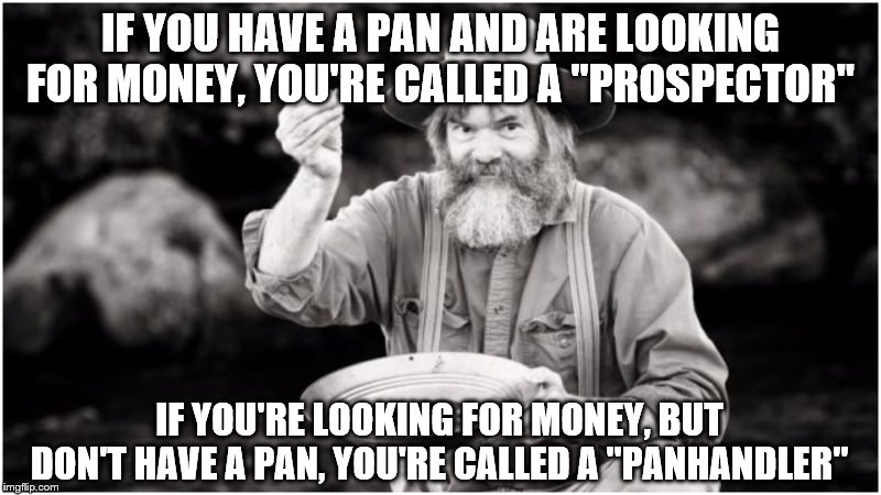Prospector |  IF YOU HAVE A PAN AND ARE LOOKING FOR MONEY, YOU'RE CALLED A "PROSPECTOR"; IF YOU'RE LOOKING FOR MONEY, BUT DON'T HAVE A PAN, YOU'RE CALLED A "PANHANDLER" | image tagged in prospector | made w/ Imgflip meme maker
