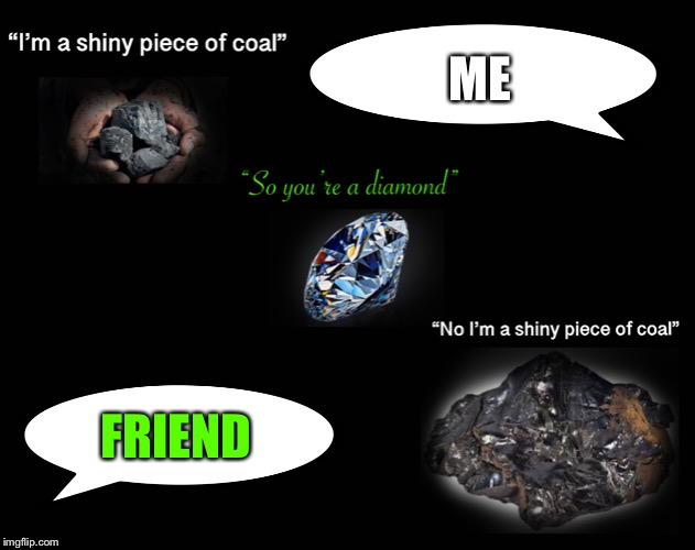 My life... | ME; FRIEND | image tagged in coal,life,stupid people | made w/ Imgflip meme maker