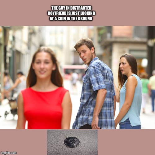 Distracted Boyfriend Meme | THE GUY IN DISTRACTED BOYFRIEND IS JUST LOOKING AT A COIN IN THE GROUND | image tagged in memes,distracted boyfriend | made w/ Imgflip meme maker