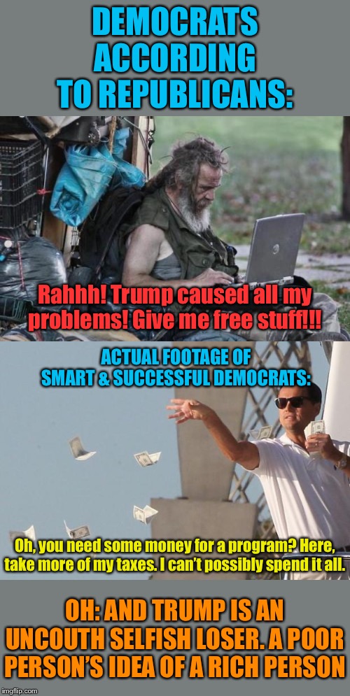 Facts about Democrats | DEMOCRATS ACCORDING TO REPUBLICANS:; Rahhh! Trump caused all my problems! Give me free stuff!!! ACTUAL FOOTAGE OF SMART & SUCCESSFUL DEMOCRATS:; Oh, you need some money for a program? Here, take more of my taxes. I can’t possibly spend it all. OH: AND TRUMP IS AN UNCOUTH SELFISH LOSER. A POOR PERSON’S IDEA OF A RICH PERSON | image tagged in homeless_pc,wolf of wall street money,democrats,taxes,income taxes,trump is an asshole | made w/ Imgflip meme maker