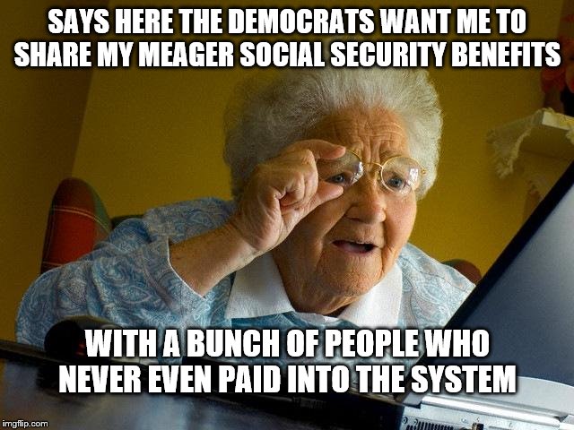 Grandma Finds The Internet | SAYS HERE THE DEMOCRATS WANT ME TO SHARE MY MEAGER SOCIAL SECURITY BENEFITS; WITH A BUNCH OF PEOPLE WHO NEVER EVEN PAID INTO THE SYSTEM | image tagged in memes,grandma finds the internet | made w/ Imgflip meme maker