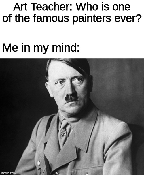 Art Teacher: Who is one of the famous painters ever? Me in my mind: | image tagged in hitler,memes | made w/ Imgflip meme maker