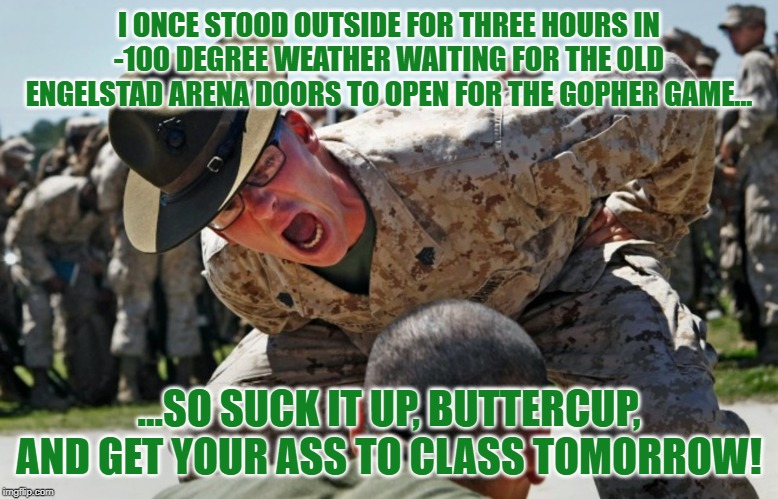 drill sargeant | I ONCE STOOD OUTSIDE FOR THREE HOURS IN -100 DEGREE WEATHER WAITING FOR THE OLD ENGELSTAD ARENA DOORS TO OPEN FOR THE GOPHER GAME... ...SO SUCK IT UP, BUTTERCUP, AND GET YOUR ASS TO CLASS TOMORROW! | image tagged in drill sargeant | made w/ Imgflip meme maker