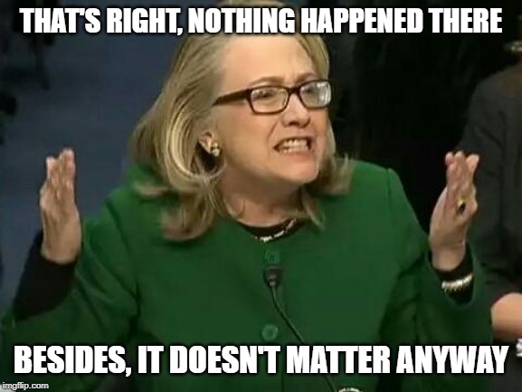 hillary what difference does it make | THAT'S RIGHT, NOTHING HAPPENED THERE BESIDES, IT DOESN'T MATTER ANYWAY | image tagged in hillary what difference does it make | made w/ Imgflip meme maker
