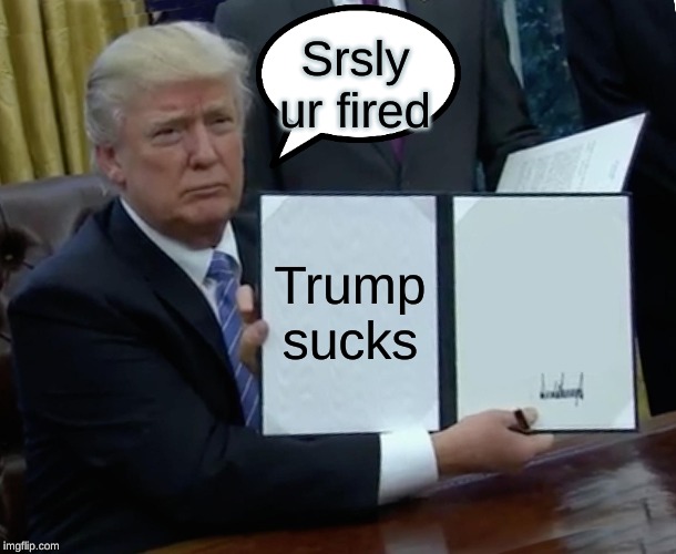Trump Bill Signing Meme | Srsly ur fired; Trump sucks | image tagged in memes,trump bill signing | made w/ Imgflip meme maker
