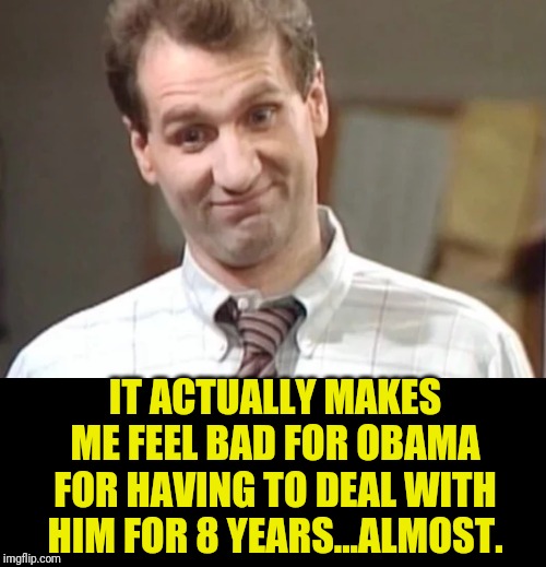 Al Bundy Yeah Right | IT ACTUALLY MAKES ME FEEL BAD FOR OBAMA FOR HAVING TO DEAL WITH HIM FOR 8 YEARS...ALMOST. | image tagged in al bundy yeah right | made w/ Imgflip meme maker