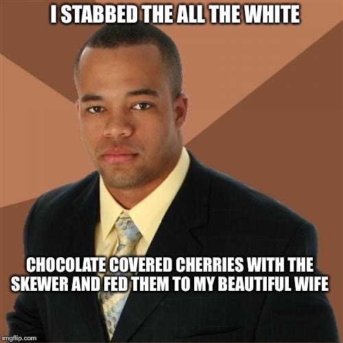 Successful Black Man | I STABBED THE ALL THE WHITE; CHOCOLATE COVERED CHERRIES WITH THE SKEWER AND FED THEM TO MY BEAUTIFUL WIFE | image tagged in memes,successful black man | made w/ Imgflip meme maker