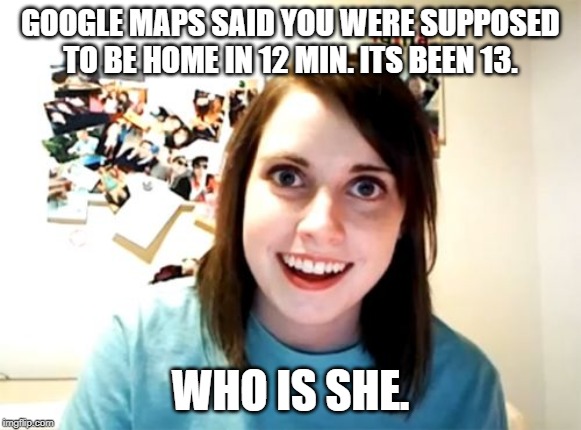 Overly Attached Girlfriend |  GOOGLE MAPS SAID YOU WERE SUPPOSED TO BE HOME IN 12 MIN. ITS BEEN 13. WHO IS SHE. | image tagged in memes,overly attached girlfriend | made w/ Imgflip meme maker