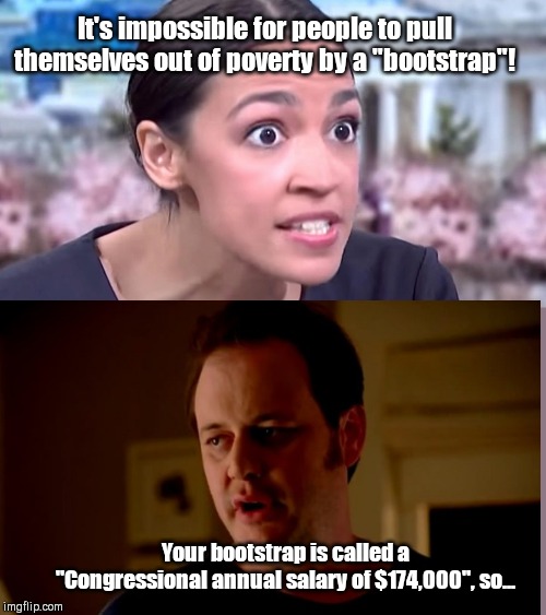 Congressional bootstrap | It's impossible for people to pull themselves out of poverty by a "bootstrap"! Your bootstrap is called a "Congressional annual salary of $174,000", so... | image tagged in intense alexandria ocasio-cortez,alexandria ocasio-cortez,stupid,socialist,cushy job,liberal hypocrisy | made w/ Imgflip meme maker