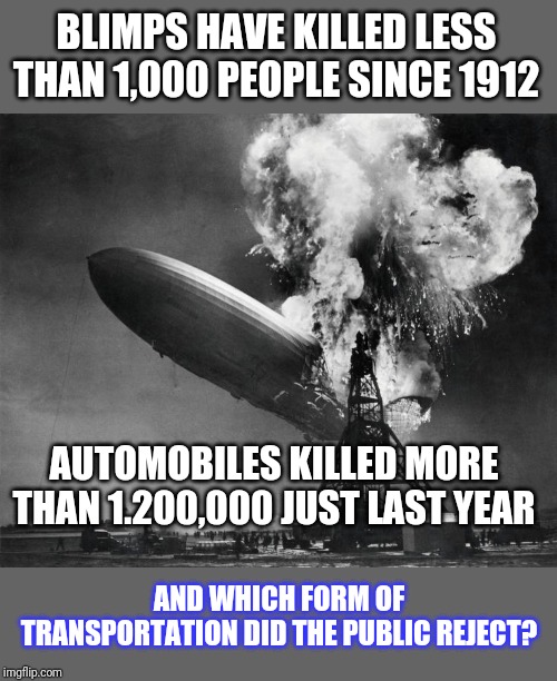 Someone tell me again why blimps are not cool? | BLIMPS HAVE KILLED LESS THAN 1,000 PEOPLE SINCE 1912; AUTOMOBILES KILLED MORE THAN 1.200,000 JUST LAST YEAR; AND WHICH FORM OF TRANSPORTATION DID THE PUBLIC REJECT? | image tagged in hindenburg disaster,blimp,accident,death | made w/ Imgflip meme maker