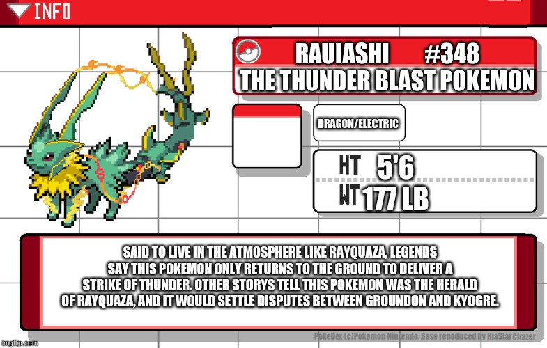 Presenting Rauiashi, the Jolteon/mega rayquaza fusion! | RAUIASHI        #348
THE THUNDER BLAST POKEMON; DRAGON/ELECTRIC; 5'6
177 LB; SAID TO LIVE IN THE ATMOSPHERE LIKE RAYQUAZA, LEGENDS SAY THIS POKEMON ONLY RETURNS TO THE GROUND TO DELIVER A STRIKE OF THUNDER. OTHER STORYS TELL THIS POKEMON WAS THE HERALD OF RAYQUAZA, AND IT WOULD SETTLE DISPUTES BETWEEN GROUNDON AND KYOGRE. | image tagged in imgflip username pokedex | made w/ Imgflip meme maker