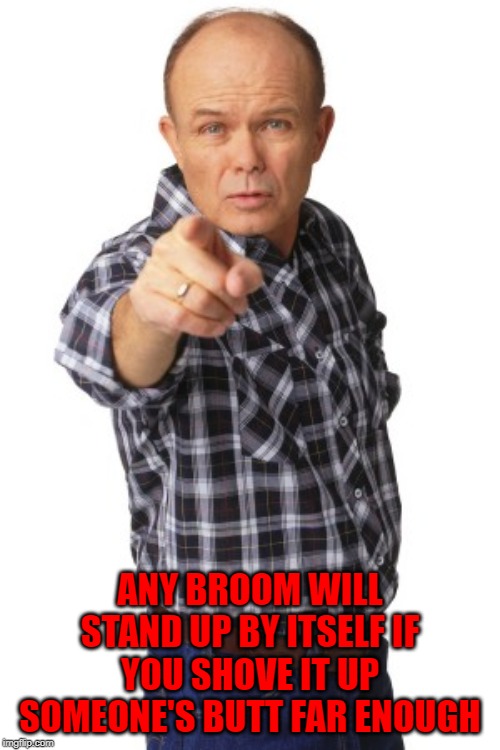 Try it out...it works!!! | ANY BROOM WILL STAND UP BY ITSELF IF YOU SHOVE IT UP SOMEONE'S BUTT FAR ENOUGH | image tagged in red foreman,memes,standing brooms,brooms,funny,try it | made w/ Imgflip meme maker