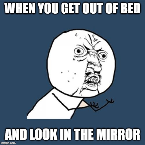 Y U No | WHEN YOU GET OUT OF BED; AND LOOK IN THE MIRROR | image tagged in memes,y u no | made w/ Imgflip meme maker