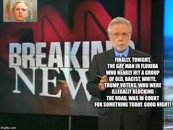 CNN Breaking News | FINALLY, TONIGHT, THE GAY MAN IN FLORIDA WHO NEARLY HIT A GROUP OF OLD, RACIST, WHITE, TRUMP VOTERS, WHO WERE ILLEGALLY BLOCKING THE ROAD, WAS IN COURT FOR SOMETHING TODAY. GOOD NIGHT! | image tagged in cnn breaking news,mainstream media,liberal media,media bias,democrats,president trump | made w/ Imgflip meme maker