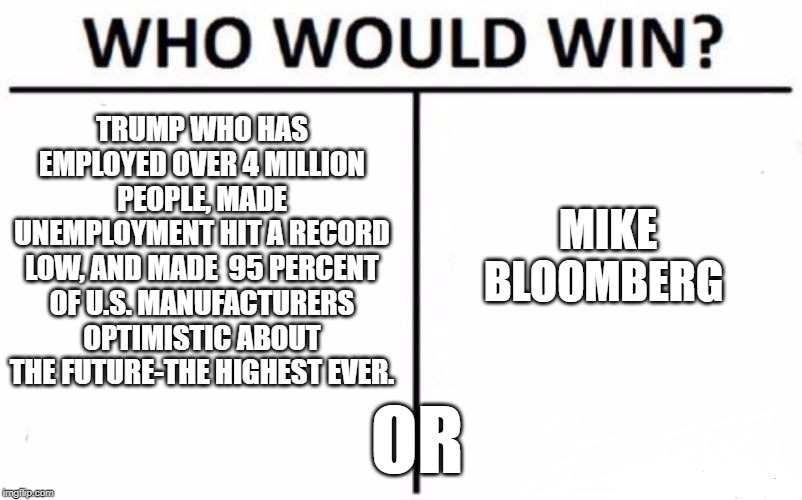 Who Would Win? Meme | TRUMP WHO HAS EMPLOYED OVER 4 MILLION PEOPLE, MADE UNEMPLOYMENT HIT A RECORD LOW, AND MADE  95 PERCENT OF U.S. MANUFACTURERS OPTIMISTIC ABOUT THE FUTURE-THE HIGHEST EVER. MIKE BLOOMBERG; OR | image tagged in memes,who would win | made w/ Imgflip meme maker