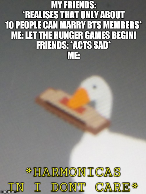 harmonica goose | MY FRIENDS: *REALISES THAT ONLY ABOUT 10 PEOPLE CAN MARRY BTS MEMBERS*
ME: LET THE HUNGER GAMES BEGIN!
FRIENDS: *ACTS SAD*
ME:; *HARMONICAS IN I DONT CARE* | image tagged in harmonica goose | made w/ Imgflip meme maker