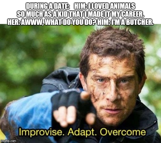 Bear Grylls Improvise Adapt Overcome | DURING A DATE:    HIM: I LOVED ANIMALS SO MUCH AS A KID THAT I MADE IT MY CAREER. HER: AWWW, WHAT DO YOU DO? HIM: I'M A BUTCHER. | image tagged in bear grylls improvise adapt overcome | made w/ Imgflip meme maker