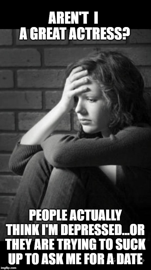 depressed girl | AREN'T  I  A GREAT ACTRESS? PEOPLE ACTUALLY THINK I'M DEPRESSED...OR THEY ARE TRYING TO SUCK UP TO ASK ME FOR A DATE | image tagged in depressed girl | made w/ Imgflip meme maker