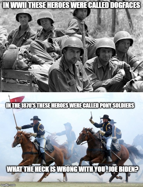 JOE BIDEN, "LYING DOG FACED PONY SOLDIER"? | IN WWII THESE HEROES WERE CALLED DOGFACES; IN THE 1870'S THESE HEROES WERE CALLED PONY SOLDIERS; WHAT THE HECK IS WRONG WITH YOU , JOE BIDEN? | image tagged in us cavalry charge,wwii soldiers,joe biden,creepy joe biden | made w/ Imgflip meme maker