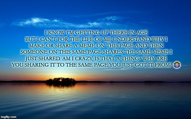 Inspirational Quote | I KNOW I'M GETTING UP THERE IN AGE BUT I CAN'T FOR THE LIFE OF ME UNDERSTAND WHY I MAKE OR SHARE A MEME ON THIS PAGE AND THEN SOMEONE ON THIS SAME PAGE SHARES THE SAME MEME I JUST SHARED. AM I CRAZY, IS THAT A THING? WHY ARE YOU SHARING IT TO THE SAME PAGE YOU JUST GOT IT FROM? 🤷 | image tagged in inspirational quote | made w/ Imgflip meme maker