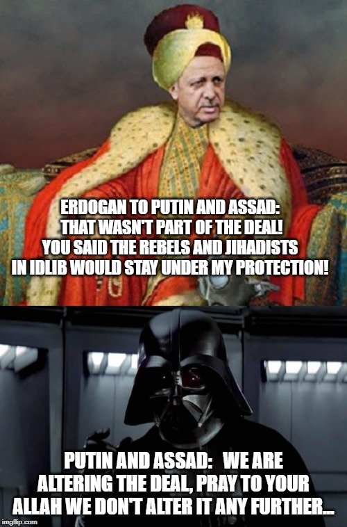 SYRIA 2020, PUTIN AND ASSAD JUST SNATCHED 1/3rd of Idlib | ERDOGAN TO PUTIN AND ASSAD:  THAT WASN'T PART OF THE DEAL! YOU SAID THE REBELS AND JIHADISTS IN IDLIB WOULD STAY UNDER MY PROTECTION! PUTIN AND ASSAD:   WE ARE ALTERING THE DEAL, PRAY TO YOUR ALLAH WE DON'T ALTER IT ANY FURTHER... | image tagged in darth vader,sultan erdogan,syrian civil war | made w/ Imgflip meme maker