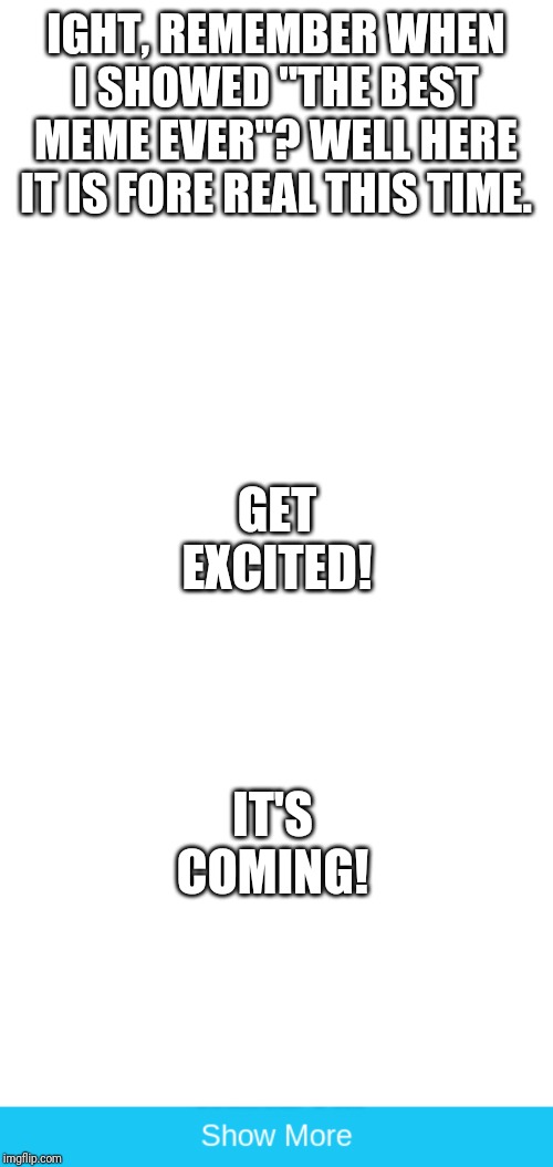 IGHT, REMEMBER WHEN I SHOWED "THE BEST MEME EVER"? WELL HERE IT IS FORE REAL THIS TIME. GET EXCITED! IT'S COMING! | image tagged in memes,blank transparent square,show more | made w/ Imgflip meme maker