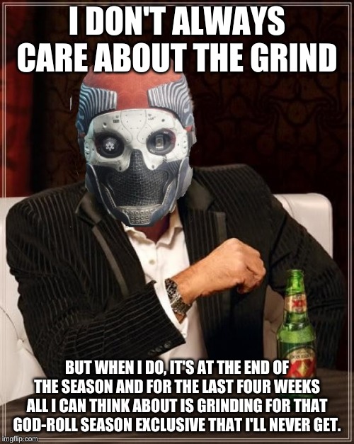 Grinding | I DON'T ALWAYS CARE ABOUT THE GRIND; BUT WHEN I DO, IT'S AT THE END OF THE SEASON AND FOR THE LAST FOUR WEEKS ALL I CAN THINK ABOUT IS GRINDING FOR THAT GOD-ROLL SEASON EXCLUSIVE THAT I'LL NEVER GET. | image tagged in destiny 2 | made w/ Imgflip meme maker