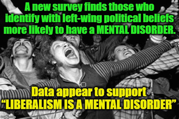 Michael Savage is Correct | A new survey finds those who identify with left-wing political beliefs more likely to have a MENTAL DISORDER. Data appear to support “LIBERALISM IS A MENTAL DISORDER” | image tagged in liberals,liberal vs conservative,triggered liberal,mental illness,politics,political memes | made w/ Imgflip meme maker