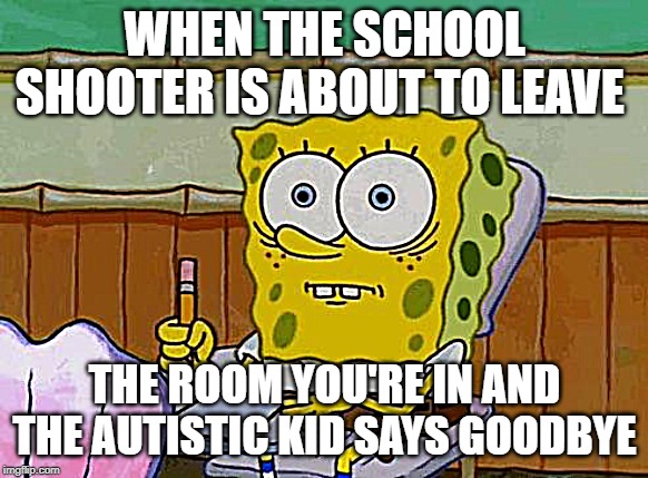 School shooting | WHEN THE SCHOOL SHOOTER IS ABOUT TO LEAVE; THE ROOM YOU'RE IN AND THE AUTISTIC KID SAYS GOODBYE | image tagged in spongebob reaction,memes,school,lol | made w/ Imgflip meme maker
