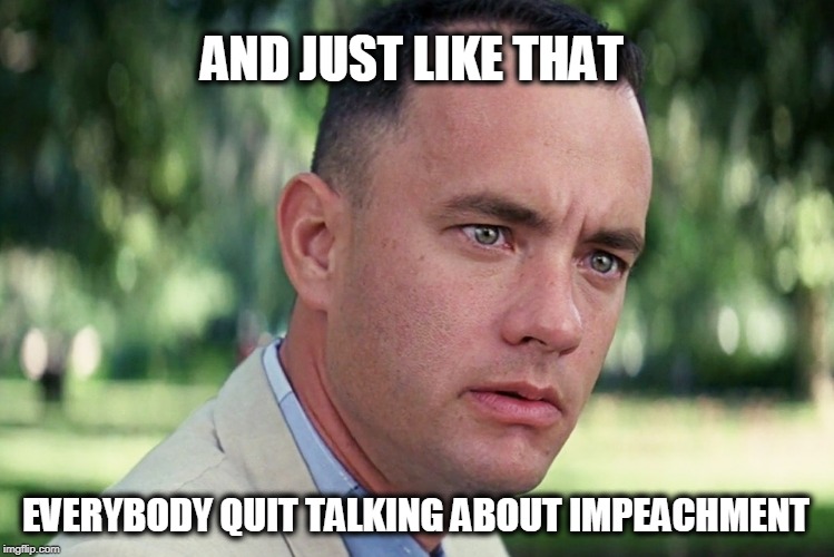 Forrest noticed... | AND JUST LIKE THAT; EVERYBODY QUIT TALKING ABOUT IMPEACHMENT | image tagged in and just like that,impeachment,politics | made w/ Imgflip meme maker