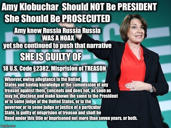 Amy Klobuchar Should not be President She should be Prosecuted | Amy Klobuchar  Should NOT Be PRESIDENT; She Should Be PROSECUTED; Amy knew Russia Russia Russia 
WAS A HOAX
yet she continued to push that narrative; SHE IS GUILTY OF; Whoever, owing allegiance to the United States and having knowledge of the commission of any treason against them, conceals and does not, as soon as may be, disclose and make known the same to the President or to some judge of the United States, or to the governor or to some judge or justice of a particular State, is guilty of misprision of treason and shall be fined under this title or imprisoned not more than seven years, or both. 18 U.S. Code § 2382. Misprision of TREASON | image tagged in amy klobuchar,election 2020,klobuchar,trump russia collusion | made w/ Imgflip meme maker