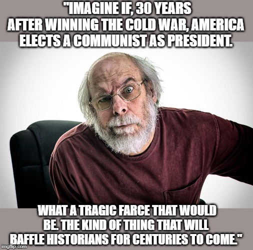 Commie Prez? | "IMAGINE IF, 30 YEARS AFTER WINNING THE COLD WAR, AMERICA ELECTS A COMMUNIST AS PRESIDENT. WHAT A TRAGIC FARCE THAT WOULD BE. THE KIND OF THING THAT WILL BAFFLE HISTORIANS FOR CENTURIES TO COME." | image tagged in grumpy old man,commie,potus | made w/ Imgflip meme maker