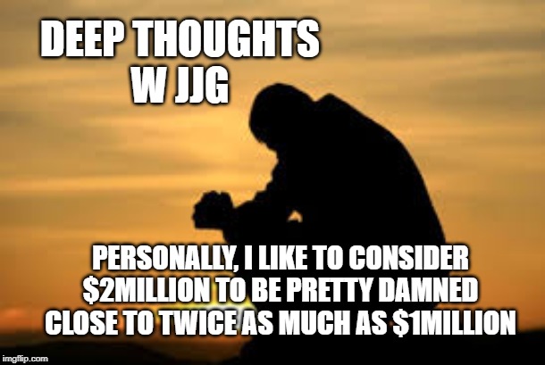 DEEP THOUGHTS
W JJG; PERSONALLY, I LIKE TO CONSIDER $2MILLION TO BE PRETTY DAMNED CLOSE TO TWICE AS MUCH AS $1MILLION | made w/ Imgflip meme maker