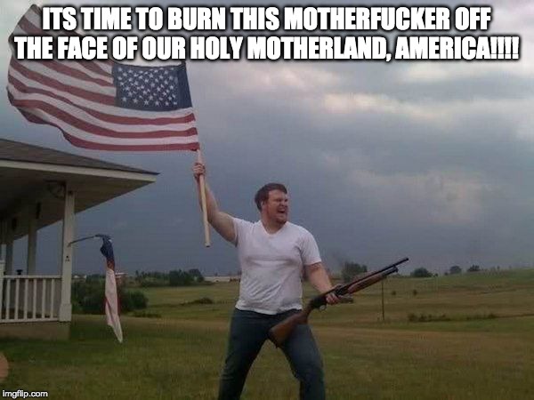 American flag shotgun guy | ITS TIME TO BURN THIS MOTHERF**KER OFF THE FACE OF OUR HOLY MOTHERLAND, AMERICA!!!! | image tagged in american flag shotgun guy | made w/ Imgflip meme maker