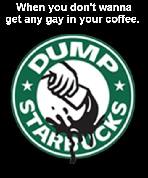 When you don't wanna get any gay in your coffee, dump Starbucks. | image tagged in gay jokes,dump starbucks,gay douchebag,faggots,starbucks,seattle fudgepackers | made w/ Imgflip meme maker