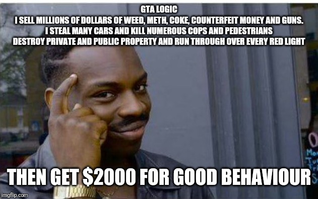 Logic thinker | GTA LOGIC
I SELL MILLIONS OF DOLLARS OF WEED, METH, COKE, COUNTERFEIT MONEY AND GUNS.
I STEAL MANY CARS AND KILL NUMEROUS COPS AND PEDESTRIANS
DESTROY PRIVATE AND PUBLIC PROPERTY AND RUN THROUGH OVER EVERY RED LIGHT; THEN GET $2000 FOR GOOD BEHAVIOUR | image tagged in logic thinker | made w/ Imgflip meme maker