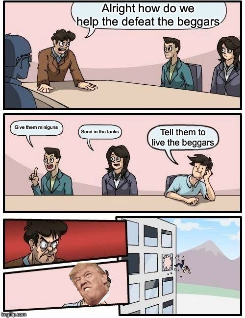 Boardroom Meeting Suggestion Meme | Alright how do we help the defeat the beggars; Give them miniguns; Send in the tanks; Tell them to live the beggars | image tagged in memes,boardroom meeting suggestion | made w/ Imgflip meme maker
