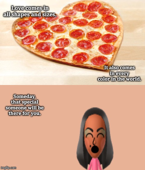 Love | Love comes in all shapes and sizes. It also comes in every color in the world. Someday, that special someone will be there for you. | image tagged in pizza for valentines day,memes,meme,love,funny,funny memes | made w/ Imgflip meme maker