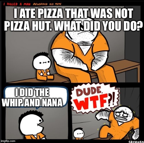 Srgrafo dude wtf | I ATE PIZZA THAT WAS NOT PIZZA HUT. WHAT DID YOU DO? I DID THE WHIP AND NANA | image tagged in srgrafo dude wtf | made w/ Imgflip meme maker