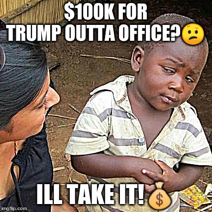 Third World Skeptical Kid | $100K FOR TRUMP OUTTA OFFICE?😕; ILL TAKE IT!💰 | image tagged in memes,third world skeptical kid | made w/ Imgflip meme maker