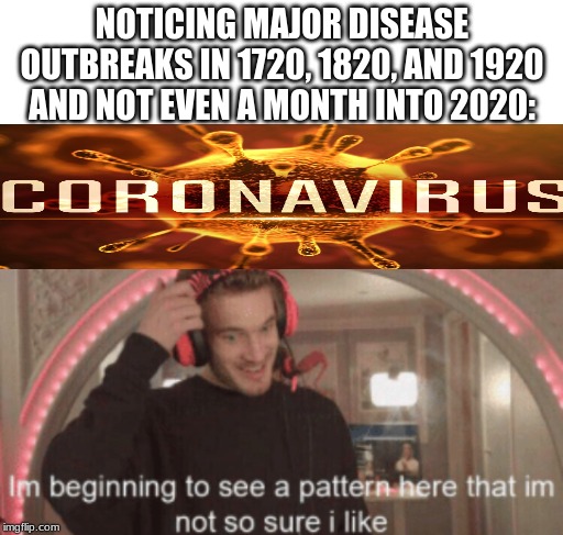 coronavirus | NOTICING MAJOR DISEASE OUTBREAKS IN 1720, 1820, AND 1920 AND NOT EVEN A MONTH INTO 2020: | image tagged in blank white template,im beggining to see a pattern here im not so sure i like | made w/ Imgflip meme maker