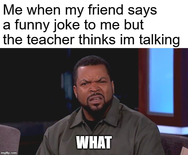 Me when my friend says a funny joke to me but the teacher thinks im talking; WHAT | image tagged in blank white template,really ice cube | made w/ Imgflip meme maker