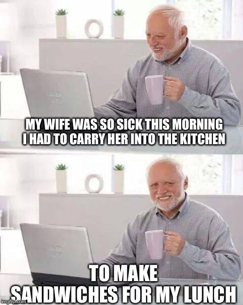 Hide the Pain Harold Meme | MY WIFE WAS SO SICK THIS MORNING I HAD TO CARRY HER INTO THE KITCHEN; TO MAKE SANDWICHES FOR MY LUNCH | image tagged in memes,hide the pain harold,funny memes,jokes | made w/ Imgflip meme maker