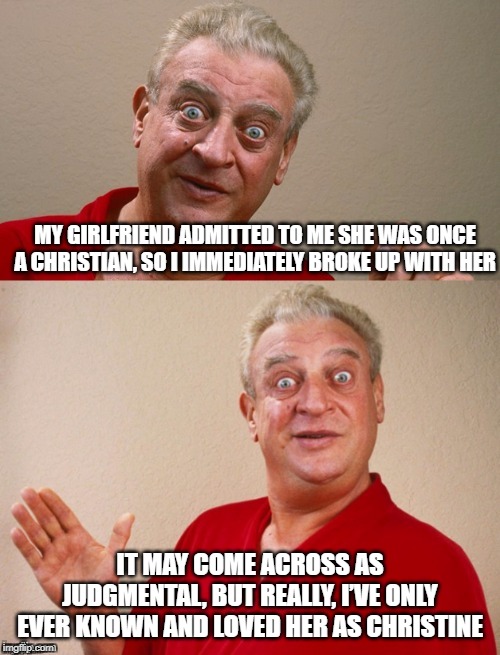 What's in a Name? | MY GIRLFRIEND ADMITTED TO ME SHE WAS ONCE A CHRISTIAN, SO I IMMEDIATELY BROKE UP WITH HER; IT MAY COME ACROSS AS JUDGMENTAL, BUT REALLY, I’VE ONLY EVER KNOWN AND LOVED HER AS CHRISTINE | image tagged in classic rodney | made w/ Imgflip meme maker