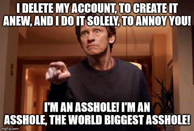 I DELETE MY ACCOUNT, TO CREATE IT ANEW, AND I DO IT SOLELY, TO ANNOY YOU! I'M AN ASSHOLE! I'M AN ASSHOLE, THE WORLD BIGGEST ASSHOLE! | made w/ Imgflip meme maker