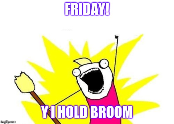 X All The Y | FRIDAY! Y I HOLD BROOM | image tagged in memes,x all the y | made w/ Imgflip meme maker