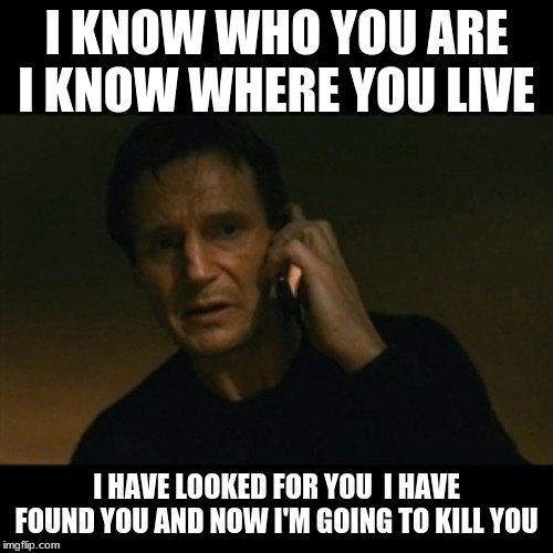 Liam Neeson Taken Meme | I KNOW WHO YOU ARE I KNOW WHERE YOU LIVE; I HAVE LOOKED FOR YOU  I HAVE FOUND YOU AND NOW I'M GOING TO KILL YOU | image tagged in memes,liam neeson taken | made w/ Imgflip meme maker