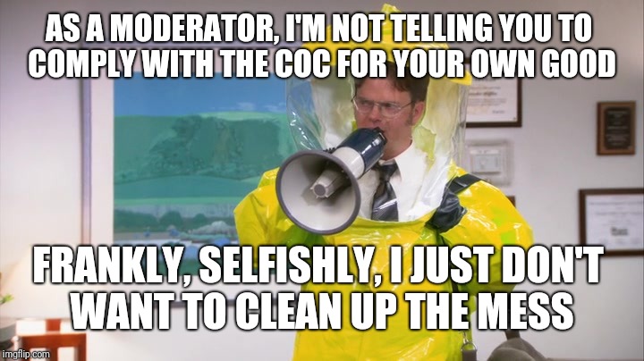 Dwight Hazmat | AS A MODERATOR, I'M NOT TELLING YOU TO 
COMPLY WITH THE COC FOR YOUR OWN GOOD; FRANKLY, SELFISHLY, I JUST DON'T 
WANT TO CLEAN UP THE MESS | image tagged in dwight hazmat | made w/ Imgflip meme maker