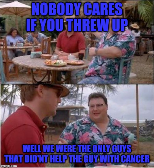 See? Nobody cares | NOBODY CARES IF YOU THREW UP; WELL WE WERE THE ONLY GUYS THAT DID'NT HELP THE GUY WITH CANCER | image tagged in see nobody cares | made w/ Imgflip meme maker