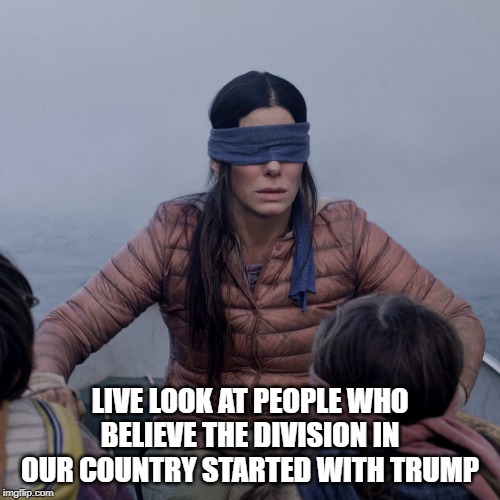 It Started WAY Before Him! | LIVE LOOK AT PEOPLE WHO BELIEVE THE DIVISION IN OUR COUNTRY STARTED WITH TRUMP | image tagged in memes,bird box | made w/ Imgflip meme maker